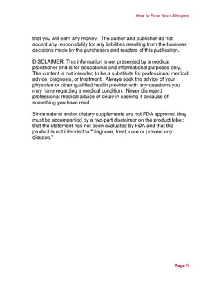 How to Ease Your Allergies
that you will earn any money. The author and publisher do not
accept any responsibility for any liabilities resulting from the business
decisions made by the purchasers and readers of this publication.
DISCLAIMER: This information is not presented by a medical
practitioner and is for educational and informational purposes only.
The content is not intended to be a substitute for professional medical
advice, diagnosis, or treatment. Always seek the advice of your
physician or other qualified health provider with any questions you
may have regarding a medical condition. Never disregard
professional medical advice or delay in seeking it because of
something you have read.
Since natural and/or dietary supplements are not FDA approved they
must be accompanied by a two-part disclaimer on the product label:
that the statement has not been evaluated by FDA and that the
product is not intended to "diagnose, treat, cure or prevent any
disease."
Page 5
 