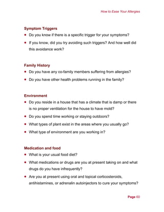 How to Ease Your Allergies
Symptom Triggers
•
•
•
•
•
•
•
•
•
•
•
Do you know if there is a specific trigger for your symptoms?
If you know, did you try avoiding such triggers? And how well did
this avoidance work?
Family History
Do you have any co-family members suffering from allergies?
Do you have other health problems running in the family?
Environment
Do you reside in a house that has a climate that is damp or there
is no proper ventilation for the house to have mold?
Do you spend time working or staying outdoors?
What types of plant exist in the areas where you usually go?
What type of environment are you working in?
Medication and food
What is your usual food diet?
What medications or drugs are you at present taking on and what
drugs do you have infrequently?
Are you at present using oral and topical corticosteroids,
antihistamines, or adrenalin autoinjectors to cure your symptoms?
Page 60
 