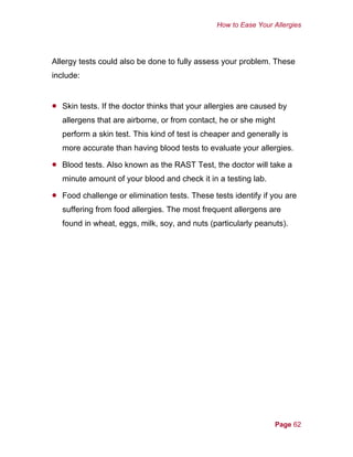 How to Ease Your Allergies
Allergy tests could also be done to fully assess your problem. These
include:
•
•
•
Skin tests. If the doctor thinks that your allergies are caused by
allergens that are airborne, or from contact, he or she might
perform a skin test. This kind of test is cheaper and generally is
more accurate than having blood tests to evaluate your allergies.
Blood tests. Also known as the RAST Test, the doctor will take a
minute amount of your blood and check it in a testing lab.
Food challenge or elimination tests. These tests identify if you are
suffering from food allergies. The most frequent allergens are
found in wheat, eggs, milk, soy, and nuts (particularly peanuts).
Page 62
 
