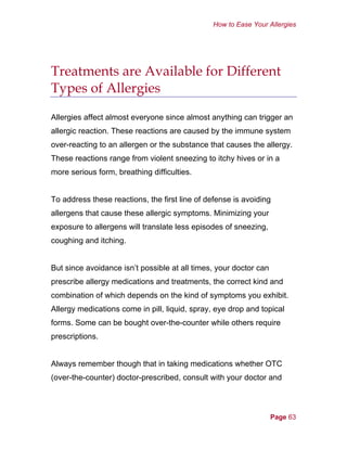 How to Ease Your Allergies
Treatments are Available for Different
Types of Allergies
Allergies affect almost everyone since almost anything can trigger an
allergic reaction. These reactions are caused by the immune system
over-reacting to an allergen or the substance that causes the allergy.
These reactions range from violent sneezing to itchy hives or in a
more serious form, breathing difficulties.
To address these reactions, the first line of defense is avoiding
allergens that cause these allergic symptoms. Minimizing your
exposure to allergens will translate less episodes of sneezing,
coughing and itching.
But since avoidance isn’t possible at all times, your doctor can
prescribe allergy medications and treatments, the correct kind and
combination of which depends on the kind of symptoms you exhibit.
Allergy medications come in pill, liquid, spray, eye drop and topical
forms. Some can be bought over-the-counter while others require
prescriptions.
Always remember though that in taking medications whether OTC
(over-the-counter) doctor-prescribed, consult with your doctor and
Page 63
 