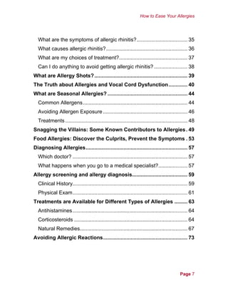 How to Ease Your Allergies
What are the symptoms of allergic rhinitis?................................... 35
What causes allergic rhinitis?........................................................ 36
What are my choices of treatment?............................................... 37
Can I do anything to avoid getting allergic rhinitis? ....................... 38
What are Allergy Shots?................................................................ 39
The Truth about Allergies and Vocal Cord Dysfunction............. 40
What are Seasonal Allergies? ....................................................... 44
Common Allergens........................................................................ 44
Avoiding Allergen Exposure .......................................................... 46
Treatments .................................................................................... 48
Snagging the Villains: Some Known Contributors to Allergies. 49
Food Allergies: Discover the Culprits, Prevent the Symptoms . 53
Diagnosing Allergies...................................................................... 57
Which doctor? ............................................................................... 57
What happens when you go to a medical specialist?.................... 57
Allergy screening and allergy diagnosis...................................... 59
Clinical History............................................................................... 59
Physical Exam............................................................................... 61
Treatments are Available for Different Types of Allergies ......... 63
Antihistamines............................................................................... 64
Corticosteroids .............................................................................. 64
Natural Remedies.......................................................................... 67
Avoiding Allergic Reactions.......................................................... 73
Page 7
 