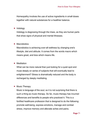 How to Ease Your Allergies
Homeopathy involves the use of active ingredients in small doses
together with natural substances for a healthier balance.
•
•
•
•
Iridology
Iridology is diagnosing through the irises, as they are human parts
that show signs of physical and mental illnesses.
Macrobiotics
Macrobiotics is achieving over-all wellness by changing one's
lifestyle, diet and attitude. It comes from the words macro which
means great, and bios which means life.
Meditation
What can be more natural than just looking for a quiet spot and
muse deeply on series of subjects that will eventually lead to
enlightenment? Stress is dramatically reduced and the body is
recharged by deeply meditating.
Music Therapy
Music is language of the soul, so it is not surprising that there is
such a thing as music therapy. So far, music therapy has incurred
differences and benefits to people who practiced it. This is a
fortified healthcare profession that is designed to do the following:
promote well-being, express emotions, manage and combat
stress, improve memory and alleviate aches and pains.
Page 71
 