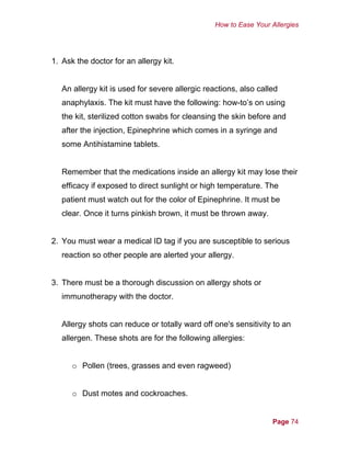 How to Ease Your Allergies
1. Ask the doctor for an allergy kit.
An allergy kit is used for severe allergic reactions, also called
anaphylaxis. The kit must have the following: how-to’s on using
the kit, sterilized cotton swabs for cleansing the skin before and
after the injection, Epinephrine which comes in a syringe and
some Antihistamine tablets.
Remember that the medications inside an allergy kit may lose their
efficacy if exposed to direct sunlight or high temperature. The
patient must watch out for the color of Epinephrine. It must be
clear. Once it turns pinkish brown, it must be thrown away.
2. You must wear a medical ID tag if you are susceptible to serious
reaction so other people are alerted your allergy.
3. There must be a thorough discussion on allergy shots or
immunotherapy with the doctor.
Allergy shots can reduce or totally ward off one's sensitivity to an
allergen. These shots are for the following allergies:
o Pollen (trees, grasses and even ragweed)
o Dust motes and cockroaches.
Page 74
 