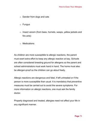 How to Ease Your Allergies
Page 75
o Dander from dogs and cats
o Fungus
o Insect venom (from bees, hornets, wasps, yellow jackets and
fire ants)
o Medications
As children are more susceptible to allergic reactions, the parent
must exert extra effort to keep any allergic reaction at bay. Schools
are often considered breeding ground for allergens so the parent and
school administrators must work hand in hand. The home must also
be allergen-proof so the children can go about freely.
Allergic reactions are dangerous and fatal, if left untreated or if the
person is more susceptible than usual. It is mandatory that preventive
measures must be carried out to avoid the severe symptoms. For
more information on allergic reactions, one must ask the family
doctor.
Properly diagnosed and treated, allergies need not affect your life in
any significant manner.
 