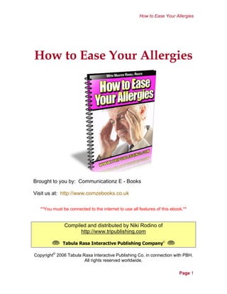 How to Ease Your Allergies
Cover Page
How to Ease Your Allergies
Brought to you by: Communicationz E - Books
Visit us at: http://www.comzebooks.co.uk
**You must be connected to the internet to use all features of this ebook.**
Compiled and distributed by Niki Rodino of
http://www.tripublishing.com
L Tabula Rasa Interactive Publishing Company©
L
Copyright©
2006 Tabula Rasa Interactive Publishing Co. in connection with PBH.
All rights reserved worldwide.
Page 1
 