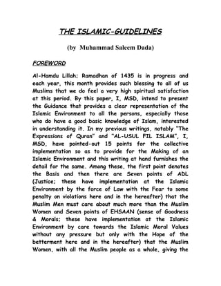 THE ISLAMIC-GUIDELINES
(by Muhammad Saleem Dada)
FOREWORD
Al-Hamdu Lillah; Ramadhan of 1435 is in progress and
each year, this month provides such blessing to all of us
Muslims that we do feel a very high spiritual satisfaction
at this period. By this paper, I, MSD, intend to present
the Guidance that provides a clear representation of the
Islamic Environment to all the persons, especially those
who do have a good basic knowledge of Islam, interested
in understanding it. In my previous writings, notably “The
Expressions of Quran” and “AL-USUL FIL ISLAM”, I,
MSD, have pointed-out 15 points for the collective
implementation so as to provide for the Making of an
Islamic Environment and this writing at hand furnishes the
detail for the same. Among these, the first point denotes
the Basis and then there are Seven points of ADL
(Justice; these have implementation at the Islamic
Environment by the force of Law with the Fear to some
penalty on violations here and in the hereafter) that the
Muslim Men must care about much more than the Muslim
Women and Seven points of EHSAAN (sense of Goodness
& Morals; these have implementation at the Islamic
Environment by care towards the Islamic Moral Values
without any pressure but only with the Hope of the
betterment here and in the hereafter) that the Muslim
Women, with all the Muslim people as a whole, giving the
 