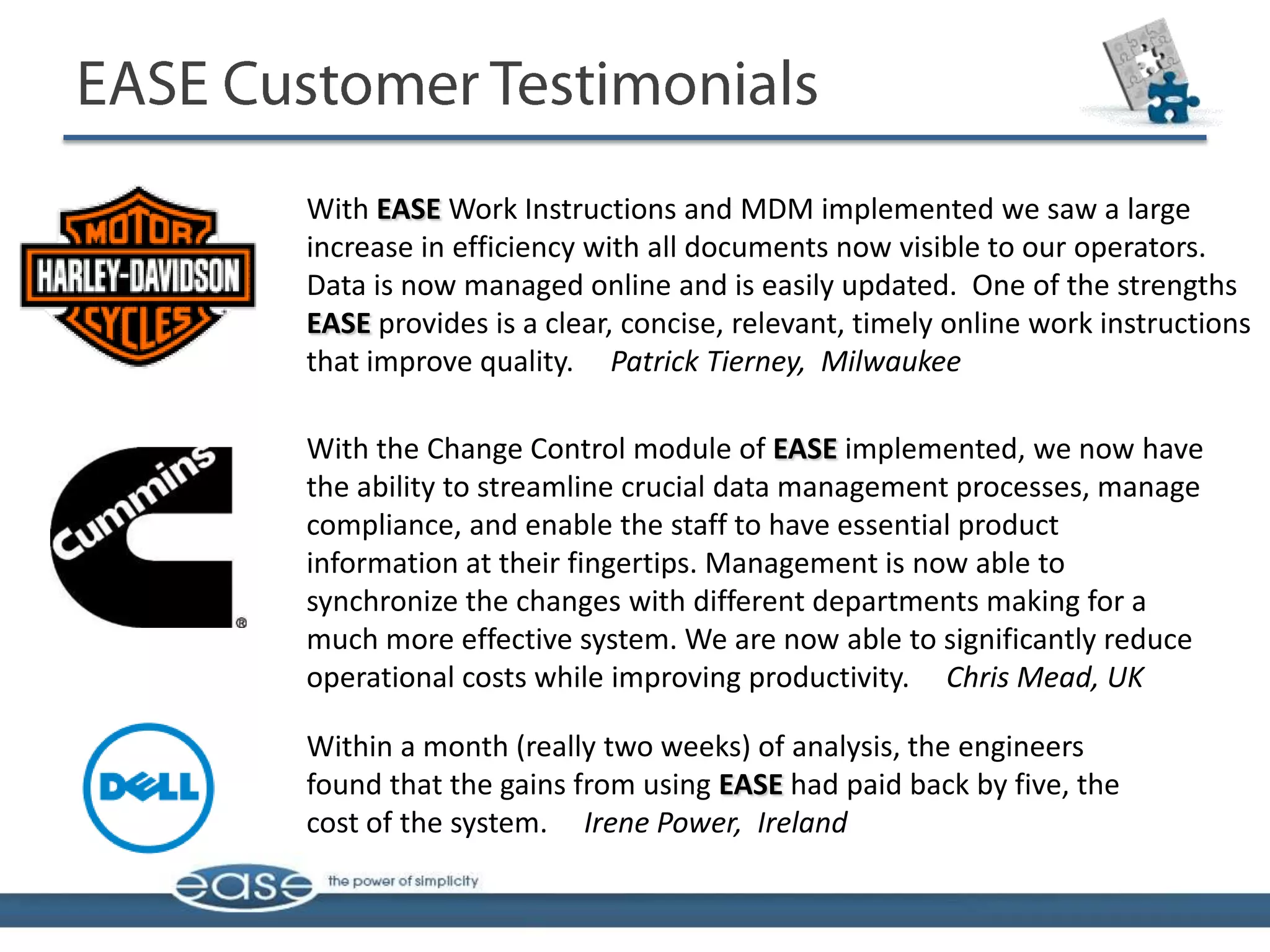 With EASE Work Instructions and MDM implemented we saw a large
increase in efficiency with all documents now visible to our operators.
Data is now managed online and is easily updated. One of the strengths
EASE provides is a clear, concise, relevant, timely online work instructions
that improve quality. Patrick Tierney, Milwaukee

With the Change Control module of EASE implemented, we now have
the ability to streamline crucial data management processes, manage
compliance, and enable the staff to have essential product
information at their fingertips. Management is now able to
synchronize the changes with different departments making for a
much more effective system. We are now able to significantly reduce
operational costs while improving productivity. Chris Mead, UK

Within a month (really two weeks) of analysis, the engineers
found that the gains from using EASE had paid back by five, the
cost of the system. Irene Power, Ireland
 