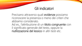 Gli indicatori
Precisano attraverso quali evidenze possiamo
riconoscere la presenza o meno dei criteri che
abbiamo considerato.
Ad es., l’attribuzione di un titolo congruente con
il significato generale del testo, oppure la
riutilizzazione del lessico in altri testi etc.
 