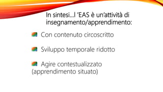 In sintesi…l ’EAS è un’attività di
insegnamento/apprendimento:
Con contenuto circoscritto
Sviluppo temporale ridotto
Agire contestualizzato
(apprendimento situato)
 