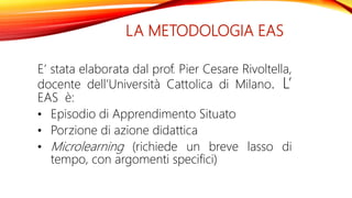 LA METODOLOGIA EAS
E’ stata elaborata dal prof. Pier Cesare Rivoltella,
docente dell’Università Cattolica di Milano. L’
EAS è:
• Episodio di Apprendimento Situato
• Porzione di azione didattica
• Microlearning (richiede un breve lasso di
tempo, con argomenti specifici)
 