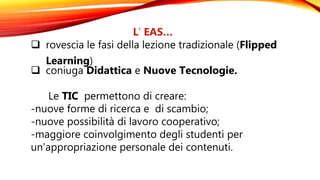 L’ EAS…
 rovescia le fasi della lezione tradizionale (Flipped
Learning)
 coniuga Didattica e Nuove Tecnologie.
Le TIC permettono di creare:
-nuove forme di ricerca e di scambio;
-nuove possibilità di lavoro cooperativo;
-maggiore coinvolgimento degli studenti per
un'appropriazione personale dei contenuti.
 