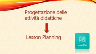 Progettazione delle
attività didattiche
Lesson Planning
 