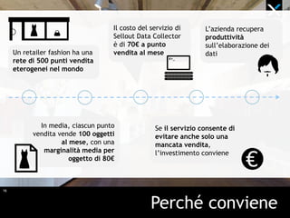 16
Perché conviene
Un retailer fashion ha una
rete di 500 punti vendita
eterogenei nel mondo
In media, ciascun punto
vendita vende 100 oggetti
al mese, con una
marginalità media per
oggetto di 80€
Il costo del servizio di
Sellout Data Collector
è di 70€ a punto
vendita al mese
Se il servizio consente di
evitare anche solo una
mancata vendita,
l’investimento conviene
L’azienda recupera
produttività
sull’elaborazione dei
dati
 