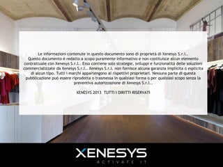Le informazioni contenute in questo documento sono di proprietà di Xenesys S.r.l..
Questo documento è redatto a scopo puramente informativo e non costituisce alcun elemento
contrattuale con Xenesys S.r.l.. Esso contiene solo strategie, sviluppi e funzionalità delle soluzioni
commercializzate da Xenesys S.r.l.. Xenesys S.r.l. non fornisce alcuna garanzia implicita o esplicita
di alcun tipo. Tutti i marchi appartengono ai rispettivi proprietari. Nessuna parte di questa
pubblicazione può essere riprodotta o trasmessa in qualsiasi forma o per qualsiasi scopo senza la
preventiva autorizzazione di Xenesys S.r.l..
XENESYS 2013 TUTTI I DIRITTI RISERVATI
 