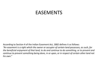 According to Section 4 of the Indian Easement Act, 1882 defines it as follows:
“An easement is a right which the owner or occupier of certain land possesses, as such, for
the beneficial enjoyment of that land, to do and continue to do something, or to prevent and
continue to prevent something being done, in or upon, or in respect of certain other land not
his own.”
EASEMENTS
 
