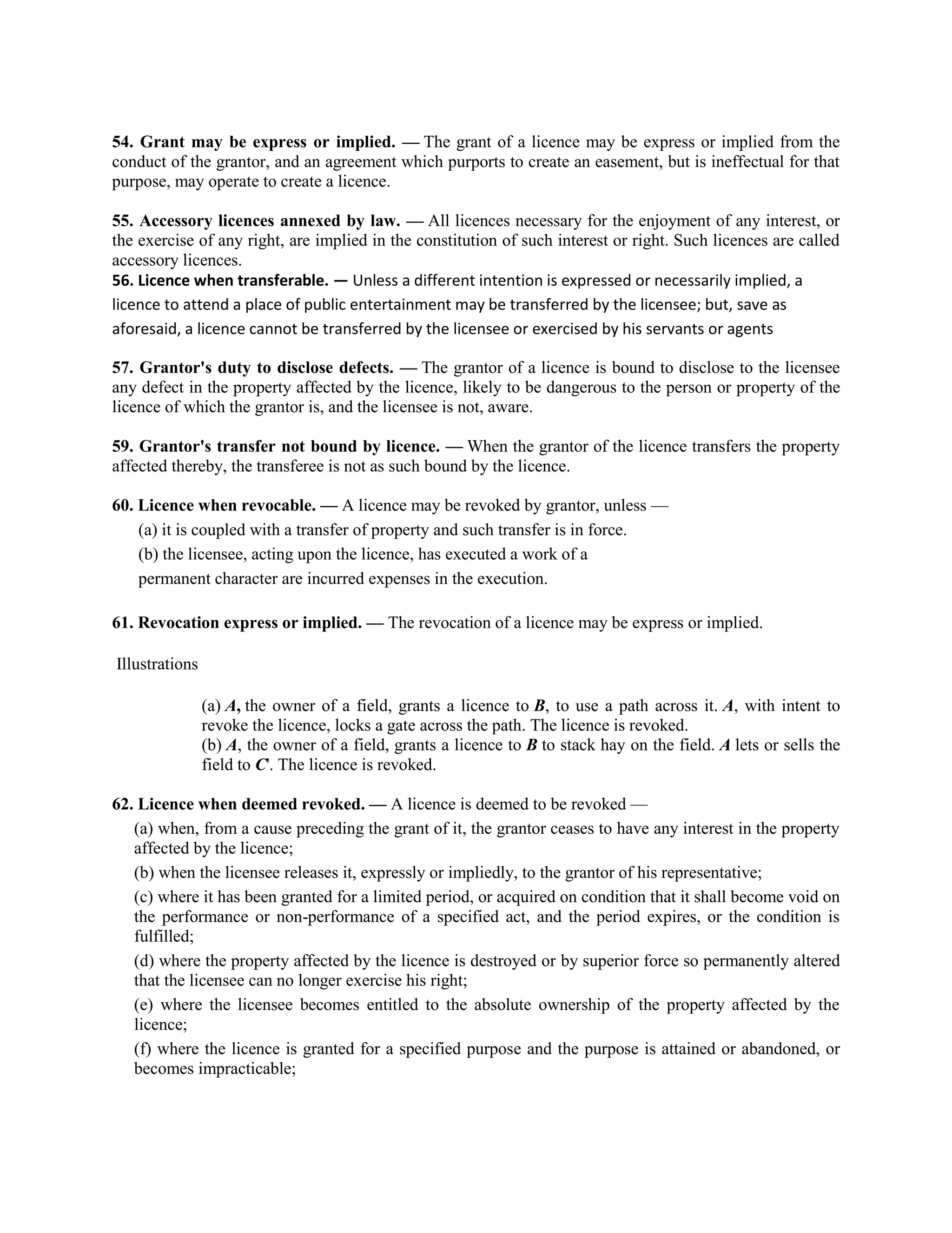54. Grant may be express or implied. — The grant of a licence may be express or implied from the
conduct of the grantor, and an agreement which purports to create an easement, but is ineffectual for that
purpose, may operate to create a licence.
55. Accessory licences annexed by law. — All licences necessary for the enjoyment of any interest, or
the exercise of any right, are implied in the constitution of such interest or right. Such licences are called
accessory licences.
56. Licence when transferable. — Unless a different intention is expressed or necessarily implied, a
licence to attend a place of public entertainment may be transferred by the licensee; but, save as
aforesaid, a licence cannot be transferred by the licensee or exercised by his servants or agents
57. Grantor's duty to disclose defects. — The grantor of a licence is bound to disclose to the licensee
any defect in the property affected by the licence, likely to be dangerous to the person or property of the
licence of which the grantor is, and the licensee is not, aware.
59. Grantor's transfer not bound by licence. — When the grantor of the licence transfers the property
affected thereby, the transferee is not as such bound by the licence.
60. Licence when revocable. — A licence may be revoked by grantor, unless —
(a) it is coupled with a transfer of property and such transfer is in force.
(b) the licensee, acting upon the licence, has executed a work of a
permanent character are incurred expenses in the execution.
61. Revocation express or implied. — The revocation of a licence may be express or implied.
Illustrations
(a) A, the owner of a field, grants a licence to B, to use a path across it. A, with intent to
revoke the licence, locks a gate across the path. The licence is revoked.
(b) A, the owner of a field, grants a licence to B to stack hay on the field. A lets or sells the
field to C'. The licence is revoked.
62. Licence when deemed revoked. — A licence is deemed to be revoked —
(a) when, from a cause preceding the grant of it, the grantor ceases to have any interest in the property
affected by the licence;
(b) when the licensee releases it, expressly or impliedly, to the grantor of his representative;
(c) where it has been granted for a limited period, or acquired on condition that it shall become void on
the performance or non-performance of a specified act, and the period expires, or the condition is
fulfilled;
(d) where the property affected by the licence is destroyed or by superior force so permanently altered
that the licensee can no longer exercise his right;
(e) where the licensee becomes entitled to the absolute ownership of the property affected by the
licence;
(f) where the licence is granted for a specified purpose and the purpose is attained or abandoned, or
becomes impracticable;
 