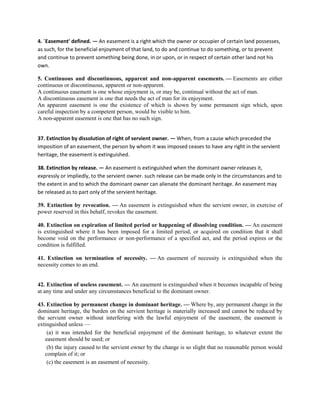 4. `Easement' defined. — An easement is a right which the owner or occupier of certain land possesses,
as such, for the beneficial enjoyment of that land, to do and continue to do something, or to prevent
and continue to prevent something being done, in or upon, or in respect of certain other land not his
own.
5. Continuous and discontinuous, apparent and non-apparent easements. — Easements are either
continuous or discontinuous, apparent or non-apparent.
A continuous easement is one whose enjoyment is, or may be, continual without the act of man.
A discontinuous easement is one that needs the act of man for its enjoyment.
An apparent easement is one the existence of which is shown by some permanent sign which, upon
careful inspection by a competent person, would be visible to him.
A non-apparent easement is one that has no such sign.
37. Extinction by dissolution of right of servient owner. — When, from a cause which preceded the
imposition of an easement, the person by whom it was imposed ceases to have any right in the servient
heritage, the easement is extinguished.
38. Extinction by release. — An easement is extinguished when the dominant owner releases it,
expressly or impliedly, to the servient owner. such release can be made only in the circumstances and to
the extent in and to which the dominant owner can alienate the dominant heritage. An easement may
be released as to part only of the servient heritage.
39. Extinction by revocation. — An easement is extinguished when the servient owner, in exercise of
power reserved in this behalf, revokes the easement.
40. Extinction on expiration of limited period or happening of dissolving condition. — An easement
is extinguished where it has been imposed for a limited period, or acquired on condition that it shall
become void on the performance or non-performance of a specified act, and the period expires or the
condition is fulfilled.
41. Extinction on termination of necessity. — An easement of necessity is extinguished when the
necessity comes to an end.
42. Extinction of useless easement. — An easement is extinguished when it becomes incapable of being
at any time and under any circumstances beneficial to the dominant owner.
43. Extinction by permanent change in dominant heritage. — Where by, any permanent change in the
dominant heritage, the burden on the servient heritage is materially increased and cannot be reduced by
the servient owner without interfering with the lawful enjoyment of the easement, the easement is
extinguished unless —
(a) it was intended for the beneficial enjoyment of the dominant heritage, to whatever extent the
easement should be used; or
(b) the injury caused to the servient owner by the change is so slight that no reasonable person would
complain of it; or
(c) the easement is an easement of necessity.
 