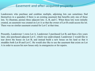 Landowners who purchase and combine multiple, adjoining lots can sometimes find
themselves in a quandary if there is an existing easement that benefits only one of those
lots. To illustrate, picture three adjacent lots: A, B, and C. When these lots were initially
created, an easement was created on Lot A so that the owner of Lot B could access his lot.
There was no similar easement created for Lot C at that time.
Presently, Landowner 1 owns Lot A. Landowner 2 purchased Lot B, and then a few years
later, also purchased adjacent Lot C, which was undeveloped. Landowner 2 would like to
tear down the house on Lot B, and instead build a new house on his land so that it
straddles both Lot B and Lot C. He would also like to use the easement that exists on Lot
A in order to access his new house only in emergencies or for repairs.

 