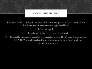 The benefit of both legal and equitable easement passes to purchaser of the
dominant tenement same as a registered land.
Rules that apply;
1. Legal easements bind the whole world.
2. Equitable easements must be registered as a class D (iii) land charge under
LCA 1072 in order to bind puncher for money or its worth of the
servient tenement.
UNREGISTERED LAND
 