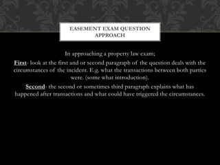 In approaching a property law exam;
First- look at the first and or second paragraph of the question deals with the
circumstances of the incident. E.g. what the transactions between both parties
were. (some what introduction).
Second- the second or sometimes third paragraph explains what has
happened after transactions and what could have triggered the circumstances.
EASEMENT EXAM QUESTION
APPROACH
 