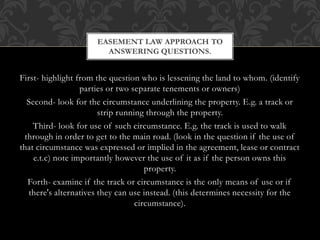 First- highlight from the question who is lessening the land to whom. (identify
parties or two separate tenements or owners)
Second- look for the circumstance underlining the property. E.g. a track or
strip running through the property.
Third- look for use of such circumstance. E.g. the track is used to walk
through in order to get to the main road. (look in the question if the use of
that circumstance was expressed or implied in the agreement, lease or contract
e.t.c) note importantly however the use of it as if the person owns this
property.
Forth- examine if the track or circumstance is the only means of use or if
there's alternatives they can use instead. (this determines necessity for the
circumstance).
EASEMENT LAW APPROACH TO
ANSWERING QUESTIONS.
 