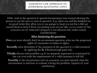 Fifth- look in the question if special circumstances was created allowing the
person to use the area or areas in question. E.g. when you and the landlord are
on good terms they allow you to use garage to keep you car but a fall out
caused them to lock it from you putting your car out side. i.e in a court of law
excessive use of someone's property is not allowed only under certain
considerations.
After Analyzing the question;
First you must identify that’s its an easement question, what are the purported
rights of easements or claims in rights.
Secondly must determine if the easement in the question is a valid easement
by applying the Re Ellenbourough park rule.
Thirdly discuss enforceability e.g if not properly registered or constituted in
law e.tc even with the requirements of a valid easement it will fail.
Fourthly if the circumstance isn't an easement you must identify what the
circumstance is and how to evaluate solving the problem. (aspects of your
conclusion).
EASEMENT LAW APPROACH TO
ANSWERING QUESTIONS. CONT.
 