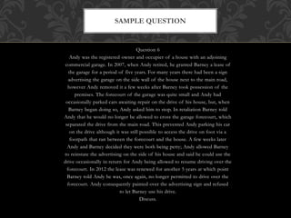 Question 6
Andy was the registered owner and occupier of a house with an adjoining
commercial garage. In 2007, when Andy retired, he granted Barney a lease of
the garage for a period of five years. For many years there had been a sign
advertising the garage on the side wall of the house next to the main road,
however Andy removed it a few weeks after Barney took possession of the
premises. The forecourt of the garage was quite small and Andy had
occasionally parked cars awaiting repair on the drive of his house, but, when
Barney began doing so, Andy asked him to stop. In retaliation Barney told
Andy that he would no longer be allowed to cross the garage forecourt, which
separated the drive from the main road. This prevented Andy parking his car
on the drive although it was still possible to access the drive on foot via a
footpath that ran between the forecourt and the house. A few weeks later
Andy and Barney decided they were both being petty; Andy allowed Barney
to reinstate the advertising on the side of his house and said he could use the
drive occasionally in return for Andy being allowed to resume driving over the
forecourt. In 2012 the lease was renewed for another 5 years at which point
Barney told Andy he was, once again, no longer permitted to drive over the
forecourt. Andy consequently painted over the advertising sign and refused
to let Barney use his drive.
Discuss.
SAMPLE QUESTION
 