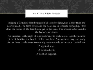 Imagine a farmhouse landlocked on all sides by fields, half a mile from the
nearest road. The farm house and the fields are in separate ownership. How
does the owner of the farmhouse get to the road? The answer to be found in
the law of easements.
An easement is the right of one landowner to make use of another nearby
piece of land for the benefit of his own land. An easement may take many
forms, however the most commonly encountered easements are as follows:
A right of way;
A right to light;
A right of support.
WHAT IS AN EASEMENT
 