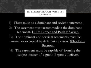 1) There must be a dominant and sevient tenement.
2) The easement must accommodate the dominant
tenement. Hill v Tupper and Pugh v Savage.
3) The dominant and servient tenements must be
owned or occupied by different a person. Wheelon v
Burrows.
4) The easement must be capable of forming the
subject-matter of a grant. Bryant v Lefever.
RE ELLENBOROUGH PARK TEST
CRITERIA.
 