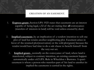 1. Express grant- Section LPA 1925 states that easements are an interest
capable of being legal, s.52 of the act stating that all conveyances
(transfers of interests in land) will be void unless created by deed.
2. Implied easement- by an implication of a vendors intention to sell one
plot of land but retains another neighboring plot. Easement arises in
favor of the retained plot(reservation) or the sold plot(grant) because the
vendor would have had time to do a sale clause to benefit himself from
the very out set.
3. Implied grant- normally on the conveyance of land, where land is
transferred, subject to contrary intention, an existing easement happen
automatically under s.62 LPA. Rule in Wheeldon v Burrows. A quasi-
easement is where a person who transfers part of his land to another its
implied the easements is carried in the rights.
CREATION OF AN EASEMENT.
 