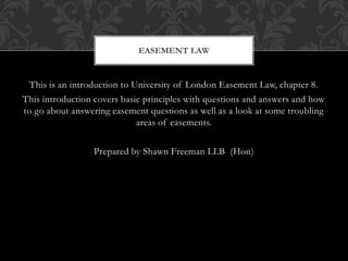 This is an introduction to University of London Easement Law, chapter 8.
This introduction covers basic principles with questions and answers and how
to go about answering easement questions as well as a look at some troubling
areas of easements.
Prepared by Shawn Freeman LLB (Hon)
EASEMENT LAW
 
