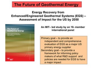 The Future of Geothermal Energy  Energy Recovery from  Enhanced/Engineered Geothermal Systems (EGS) – Assessment of Impact for the US by 2050 An MIT– led study by an 18- member international panel Primary goal – to provide an independent and comprehensive evaluation of EGS as a major US primary energy supplier Secondary goal – to provide a framework for informing policy makers of what R&D support  and policies are needed for EGS to have a major impact  