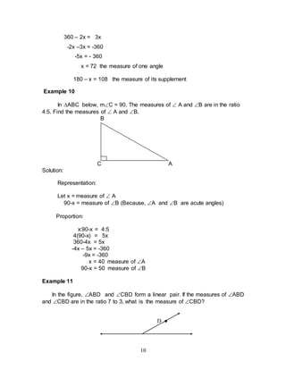 10
360 – 2x = 3x
-2x –3x = -360
-5x = - 360
x = 72 the measure of one angle
180 – x = 108 the measure of its supplement
Example 10
In ABC below, mC = 90. The measures of  A and B are in the ratio
4:5. Find the measures of  A and B.
B
C A
Solution:
Representation:
Let x = measure of  A
90-x = measure of B (Because, A and B are acute angles)
Proportion:
x:90-x = 4:5
4(90-x) = 5x
360-4x = 5x
-4x – 5x = -360
-9x = -360
x = 40 measure of A
90-x = 50 measure of B
Example 11
In the figure, ABD and CBD form a linear pair. If the measures of ABD
and CBD are in the ratio 7 to 3, what is the measure of CBD?
D ●
 