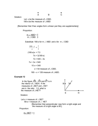 11
● ●
A B C
Solution:
Let x be the measure of CBD.
180-x be the measure of ABD
[Remember that if two angles form a linear pair they are supplementary]
Proportion:
m  ABD = 7
m  CBD 3
Substitute 180-x for m  ABD and x for m  CBD
x
x

180
=
3
7
(180-x):x = 7:3
7x = 3(180-x)
7x = 540 – 3x
7x + 3x = 540
10 x = 540
x = 54 measure of CBD.
180 – x = 126 measure of ABD.
Example 12
In the figure, EB  EH and ET is in
the interior of  BEH. If the B ● T●
measures of BET and HET
are in the ratio 1:5, what is
the measure of HET? ●
E H
Solution:
Let x = measure of  BET
90-x = measure of  HET
[Remember that perpendicular rays form a right angle and
the measure of a right angle is 90.]
Proportion:
m BET = 1
 