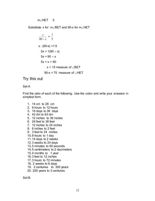 12
mHET 5
Substitute x for mBET and 90-x for mHET
x
x

90
=
5
1
x : (90-x) =1:5
5x = 1(90 – x)
5x = 90 – x
5x + x = 90
x = 15 measure of BET
90-x = 75 measure of HET
Try this out
Set A
Find the ratio of each of the following. Use the colon and write your answers in
simplest form.
1. 14 cm to 28 cm
2. 8 hours to 12 hours
3. 16 days to 36 days
4. 42 dm to 63 dm
5. 12 inches to 36 inches
6. 24 feet to 36 feet
7. 12 inches to 24 inches
8. 6 inches to 2 feet
9. 3 feet to 24 inches
10.8 hours to 1 day
11.14 days to 2 weeks
12.3 weeks to 24 days
13.5 minutes to 60 seconds
14.5 centimeters to 2 decimeters
15.4 months to 1 year
16.3 feet to 12 inches
17.3 hours to 72 minutes
18. 2 weeks to 8 days
19. 2 centuries to 300 years
20. 200 years to 3 centuries
Set B.
 