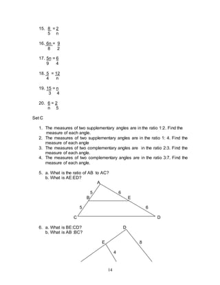 14
15. 8 = 2
5 n
16. 6n = 9
8 2
17. 5n = 6
9 4
18. 5 = 12
4 n
19. 15 = n
3 4
20. 6 = 2
n 5
Set C
1. The measures of two supplementary angles are in the ratio 1:2. Find the
measure of each angle.
2. The measures of two supplementary angles are in the ratio 1: 4. Find the
measure of each angle
3. The measures of two complementary angles are in the ratio 2:3. Find the
measure of each angle.
4. The measures of two complementary angles are in the ratio 3:7. Find the
measure of each angle.
5. a. What is the ratio of AB to AC?
b. What is AE:ED?
A
5 6
B E
5 6
C D
6. a. What is BE:CD? D
b. What is AB :BC?
E 8
4
 