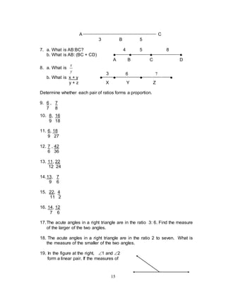 15
A C
3 B 5
7. a. What is AB:BC? 4 5 8
b. What is AB: (BC + CD) ● ● ● ●
A B C D
8. a. What is
y
x
b. What is x + y ● ● ● ●
y + z X Y Z
Determine whether each pair of ratios forms a proportion.
9. 6 , 7
7 8
10. 8, 16
9 18
11. 6, 18
9 27
12. 7 , 42
6 36
13. 11, 22
12 24
14.13, 7
9 6
15. 22, 4
11 2
16. 14, 12
7 6
17.The acute angles in a right triangle are in the ratio 3: 6. Find the measure
of the larger of the two angles.
18. The acute angles in a right triangle are in the ratio 2 to seven. What is
the measure of the smaller of the two angles.
19. In the figure at the right, 1 and 2
form a linear pair. If the measures of
3 6 7
 