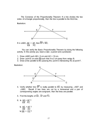 17
The Converse of the Proportionality Theorem: If a line divides the two
sides of a triangle proportionally, then the line is parallel to the third line.
Illustration:
A
E F
B C
If in ABC, AE = AF, then EF // BC.
EB FC
You can verify the Basic Proportionality Theorem by doing the following
activity. In this activity you need a ruler, a pencil and a protractor.
1. Draw ABC such AB = 5 cm and AC = 10 cm.
2. Draw point E on side AB such that it is 2 cm away from vertex B.
3. Draw a line parallel to BC passing thru point E intersecting AC at point F.
Illustration:
A
E F
● ●
2
B C
4. Verify whether line EF is really parallel to BC by measuring AEF and
ABC. Recall: If two lines are cut by a transversal and a pair of
corresponding angles are congruent, then the lines are parallel.
5. Find the lengths of AE, AF and FC.
6. Is AE = AF ?
EB FC
Is AE = AF ?
AB AC
Is EB = FC ?
 