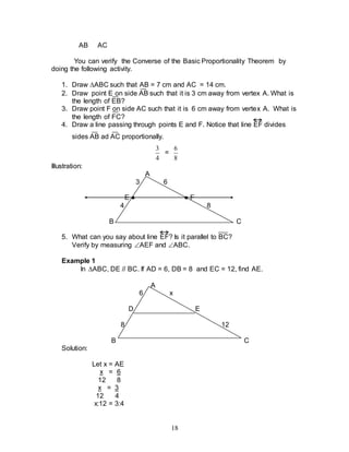 18
AB AC
You can verify the Converse of the Basic Proportionality Theorem by
doing the following activity.
1. Draw ABC such that AB = 7 cm and AC = 14 cm.
2. Draw point E on side AB such that it is 3 cm away from vertex A. What is
the length of EB?
3. Draw point F on side AC such that it is 6 cm away from vertex A. What is
the length of FC?
4. Draw a line passing through points E and F. Notice that line EF divides
sides AB ad AC proportionally.
4
3
=
8
6
Illustration:
A
3 6
E ● ● F
4 8
B C
5. What can you say about line EF? Is it parallel to BC?
Verify by measuring AEF and ABC.
Example 1
In ABC, DE // BC. If AD = 6, DB = 8 and EC = 12, find AE.
A
6 x
D E
8 12
B C
Solution:
Let x = AE
x = 6
12 8
x = 3
12 4
x:12 = 3:4
 
