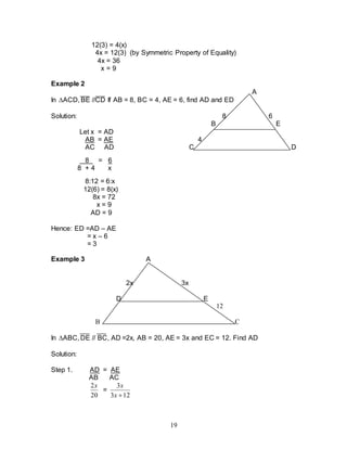 19
12(3) = 4(x)
4x = 12(3) (by Symmetric Property of Equality)
4x = 36
x = 9
Example 2
A
In ACD, BE //CD If AB = 8, BC = 4, AE = 6, find AD and ED
Solution: 8 6
B E
Let x = AD
AB = AE 4
AC AD C D
8 = 6
8 + 4 x
8:12 = 6:x
12(6) = 8(x)
8x = 72
x = 9
AD = 9
Hence: ED =AD – AE
= x – 6
= 3
Example 3 A
2x 3x
D E
12
B C
In ABC, DE // BC, AD =2x, AB = 20, AE = 3x and EC = 12. Find AD
Solution:
Step 1. AD = AE
AB AC
20
2x
=
12
3
3

x
x
 