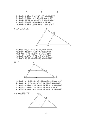 22
A D B
6. If AD = 4, AB = 12 and AC = 15, what is AE?
7. If AD = 6, DB = 2 and AC = 10 what is AE?
8. If AB = 12, AE = 4 and EC = 6, what is AD?
9. If AD = 2.5, DB = 4 and EC = 6, find AE.
10.If DB = 5, AE = 3.5 and EC = 7, what is AD?
In CAT, AC // GD. A
G
C D T
11.If CD = 10, DT = 12, AG = 8, what is GT?
12.If CT = 10, CD = 4, AT = 7, what is AG?
13.If AG = 3, TG = 6, DT = 8, what is CD?
14.If AG = 4, GT = 12, CD = 6, what is DT?
15.If AT = 12, AG = 6, CT = 16, what is CD?
Set C A
D E
B C
1. If AD = x + 1, DB = 2, AE = 10 and EC = 5, what is x?
2. If AD = x + 2, DB = 4, AE = 6 and EC =8, what is x?
3. If AD = 4, DB = 6, AE = x + 3 and EC = 7.5, what is x?
4. If AD = 2, DB = 6, AE = x + 2 and EC = 9, find x
5. If AD = 5, DB = x + 2, AE = 4 and EC = 4.8, what is x?
In  BAC, BC // DE C
E
 