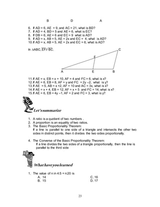 23
B D A
6. If AD = 6, AE = 9, and AC = 21, what is BD?
7. If AD = 4, BD = 5 and AE = 6, what is EC?
8. If DB = 6, AE = 6 and EC = 9 what is AD?
9. If AD = x, AB = 5, AE = 2x and EC = 4, what is AD?
10.If AD = x, AB = 5, AE = 2x and EC = 6, what is AD?
In ABC, EF// BC. C
F
A E B
11.If AE = x, EB = x + 10, AF = 4 and FC = 6, what is x?
12.If AE = 6, EB = 8, AF = y and FC = 2y –2, what is y?
13.If AE = 5, AB = x +2, AF = 10 and AC = 3x, what is x?
14.If AE = x + 4, EB = 12, AF = x + 5 and FC = 14, what is x?
15.If AE = 6, EB = 4y –1, AF = 2 and FC = 3, what is y?
Let’ssummarize
1. A ratio is a quotient of two numbers .
2. A proportion is an equality of two ratios.
3. The Basic Proportionality Theorem:
If a line is parallel to one side of a triangle and intersects the other two
sides in distinct points, then it divides the two sides proportionally.
4. The Converse of the Basic Proportionality Theorem:
If a line divides the two sides of a triangle proportionally, then the line is
parallel to the third side
Whathaveyoulearned
1. The value of n in 4:5 = n:20 is
A. 14 C. 16
B. 15 D. 17
 