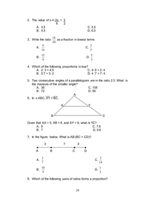 24
2. The value of x in 2x = 3
6 2
A. 3.5 C. 5.5
B. 4.5 D. 6.5
3. Write the ratio
30
18
as a fraction in lowest terms
A.
16
9
C.
5
3
B.
9
15
D.
3
5
4. Which of the following proportions is true?
A. 2: 3 = 4:5 C. 4: 8 = 2: 4
B. 5:7 = 3: 2 D. 4 :7 = 7: 4
5. Two consecutive angles of a parallelogram are in the ratio 2:3. What is
the measure of the smaller angle?
A. 36 C. 108
B. 72 D. 90
A
6. In  ABC, XY // BC.
X Y
B C
Given that AX = 5, XB = 6, and AY = 8, what is YC?
A. 9 C. 7.6
B. 7 D. 9.6
7. In the figure below, What is AB:(BC + CD)?
3 7 2
● ● ● ●
A B C D
A.
7
3
C.
14
3
B.
9
10
D.
3
1
8. Which of the following pairs of ratios forms a proportion?
 