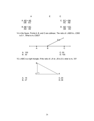 26
A E C
A. AD = AE C. EC = DB
DB EC AC AB
B. AB = AC D. AD = EC
AD AE AB AC
14.in the figure. Points A, B, and C are collinear. The ratio of ABD to CBD
is 5:1 . What is mCBD?
D ●
● ● ●
A B C
A. 150 C. 50
B. 30 D. 100
15. ABC is a right triangle. If the ratio of A to B is 2:3, what is m B?
B
C A
A. 18 C. 20
B. 27 D. 36
 