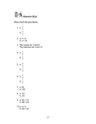 27
AnswerKey
How much do you know
1. a.
3
2
b.
3
2
2. a. x = 4
b. x = 16
3. The means are 6 and 6
The extremes are 3 and 12
4. a.
5
1
b.
3
1
5. a.
3
2
b.
4
1
6. a.
8
3
b.
3
1
7. a. 60
b. 120
8. a. 7.5
b. 2.5
9. a. AC = 12
b. AB = 4.5
10.a. x = 4
b. CB = 28
 