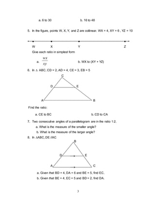 3
a. 6 to 30 b. 16 to 48
5. In the figure, points W, X, Y, and Z are collinear. WX = 4, XY = 6 , YZ = 10
● ● ● ●
W X Y Z
Give each ratio in simplest form
a.
xy
wx
b. WX to (XY + YZ)
6. In  ABC, CD = 2, AD = 4, CE = 3, EB = 5
C
D E
A B
Find the ratio:
a. CE to BC b. CD to CA
7. Two consecutive angles of a parallelogram are in the ratio 1:2.
a. What is the measure of the smaller angle?
b. What is the measure of the larger angle?
8. In ABC, DE //AC
B
D E
A C
a. Given that BD = 4, DA = 6 and BE = 5, find EC.
b. Given that BE = 4, EC = 5 and BD = 2, find DA.
 
