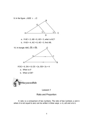 4
9. In the figure ADE  C
B
E
A C
D
a. If AE = 2, AB = 8, AD = 3, what is AC?
b. If AD = 4, AC = 6, AE = 3, find AB.
10. In triangle ABC, DE // AB. C
D E
A B
If DC = 6, DA = 8, CE = 2x, EB = 2x + 4
a. What is x?
b. What is CB?
Whatyouwilldo
Lesson 1
Ratio and Proportion
A ratio is a comparison of two numbers. The ratio of two numbers a and b
where b is not equal to zero can be written in three ways: a :b, a/b and a to b.
 