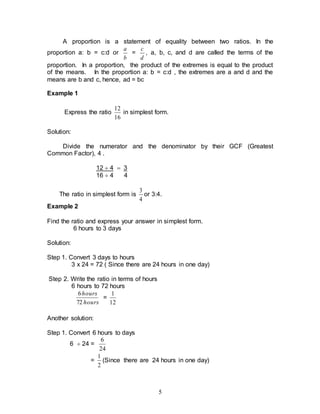 5
A proportion is a statement of equality between two ratios. In the
proportion a: b = c:d or
b
a
=
d
c
, a, b, c, and d are called the terms of the
proportion. In a proportion, the product of the extremes is equal to the product
of the means. In the proportion a: b = c:d , the extremes are a and d and the
means are b and c, hence, ad = bc
Example 1
Express the ratio
16
12
in simplest form.
Solution:
Divide the numerator and the denominator by their GCF (Greatest
Common Factor), 4 .
12  4  3
16  4 4
The ratio in simplest form is
4
3
or 3:4.
Example 2
Find the ratio and express your answer in simplest form.
6 hours to 3 days
Solution:
Step 1. Convert 3 days to hours
3 x 24 = 72 ( Since there are 24 hours in one day)
Step 2. Write the ratio in terms of hours
6 hours to 72 hours
hours
hours
72
6
=
12
1
Another solution:
Step 1. Convert 6 hours to days
6  24 =
24
6
=
2
1
(Since there are 24 hours in one day)
 