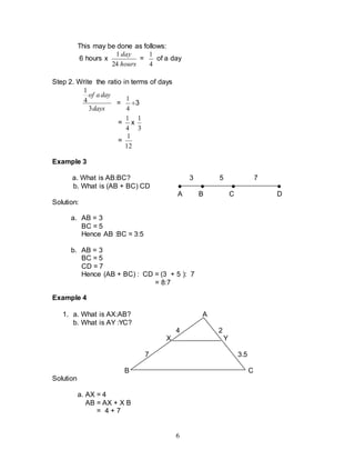 6
This may be done as follows:
6 hours x
hours
day
24
1
=
4
1
of a day
Step 2. Write the ratio in terms of days
days
day
a
of
3
4
1
=
4
1
3
=
4
1
x
3
1
=
12
1
Example 3
a. What is AB:BC? 3 5 7
b. What is (AB + BC) CD ● ● ● ●
A B C D
Solution:
a. AB = 3
BC = 5
Hence AB :BC = 3:5
b. AB = 3
BC = 5
CD = 7
Hence (AB + BC) : CD = (3 + 5 ): 7
= 8:7
Example 4
1. a. What is AX:AB? A
b. What is AY :YC?
4 2
X Y
7 3.5
B C
Solution
a. AX = 4
AB = AX + X B
= 4 + 7
 