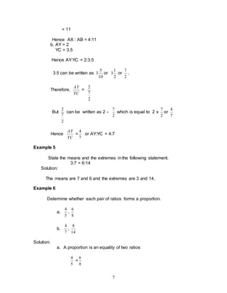 7
= 11
Hence AX : AB = 4:11
b. AY = 2
YC = 3.5
Hence AY:YC = 2:3.5
3.5 can be written as
10
5
3 or
2
1
3 or
2
7
.
Therefore,
YC
AY
=
2
7
2
But
2
7
2
can be written as 2 
2
7
which is equal to 2 x
2
7
or
7
4
Hence
YC
AY
=
7
4
or AY:YC = 4:7
Example 5
State the means and the extremes in the following statement.
3:7 = 6:14
Solution:
The means are 7 and 6 and the extremes are 3 and 14.
Example 6
Determine whether each pair of ratios forms a proportion.
a.
5
4
,
8
6
b.
7
4
,
14
8
Solution:
a. A proportion is an equality of two ratios
5
4
=
8
6
 